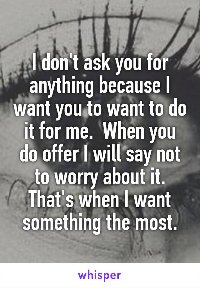 I don't ask you for anything because I want you to want to do it for me.  When you do offer I will say not to worry about it. That's when I want something the most.