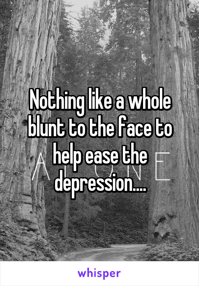Nothing like a whole blunt to the face to help ease the depression....