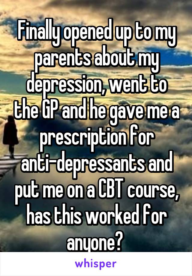 Finally opened up to my parents about my depression, went to the GP and he gave me a prescription for anti-depressants and put me on a CBT course, has this worked for anyone? 