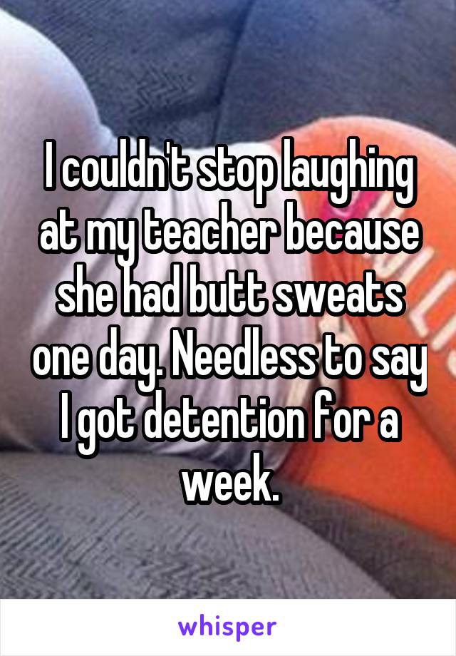 I couldn't stop laughing at my teacher because she had butt sweats one day. Needless to say I got detention for a week.