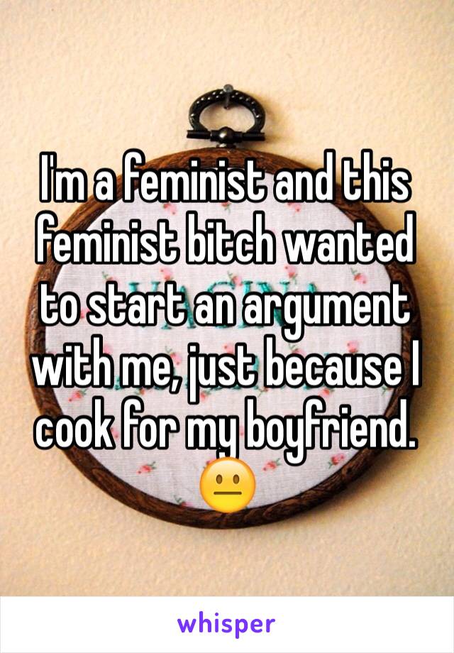 I'm a feminist and this feminist bitch wanted to start an argument with me, just because I cook for my boyfriend.  😐