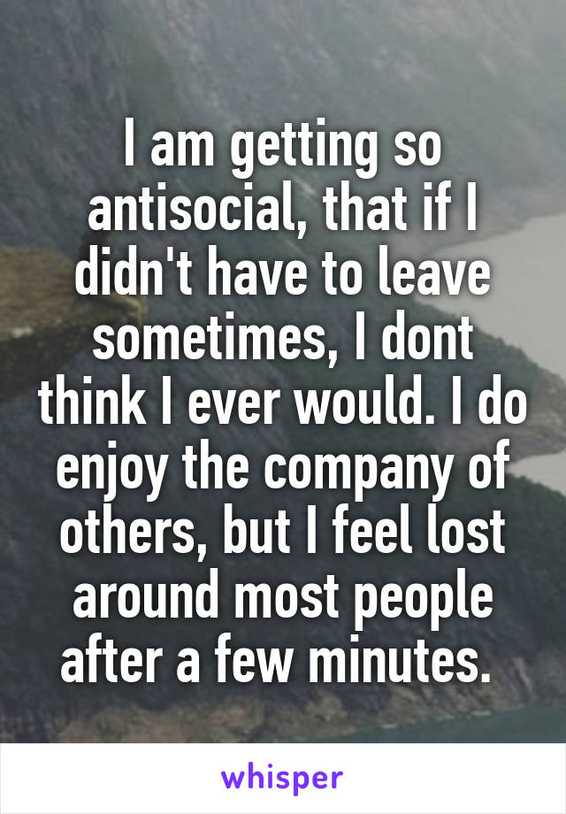 I am getting so antisocial, that if I didn't have to leave sometimes, I dont think I ever would. I do enjoy the company of others, but I feel lost around most people after a few minutes. 