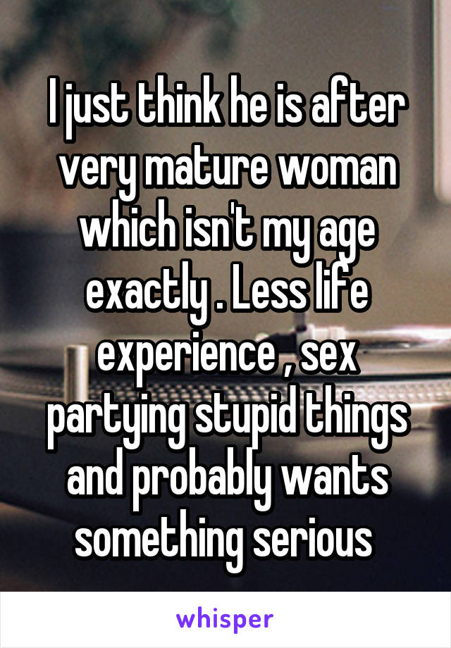 I just think he is after very mature woman which isn't my age exactly . Less life experience , sex partying stupid things and probably wants something serious 