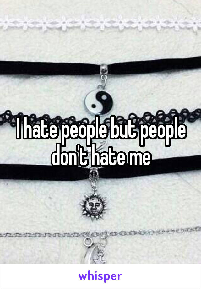 I hate people but people don't hate me