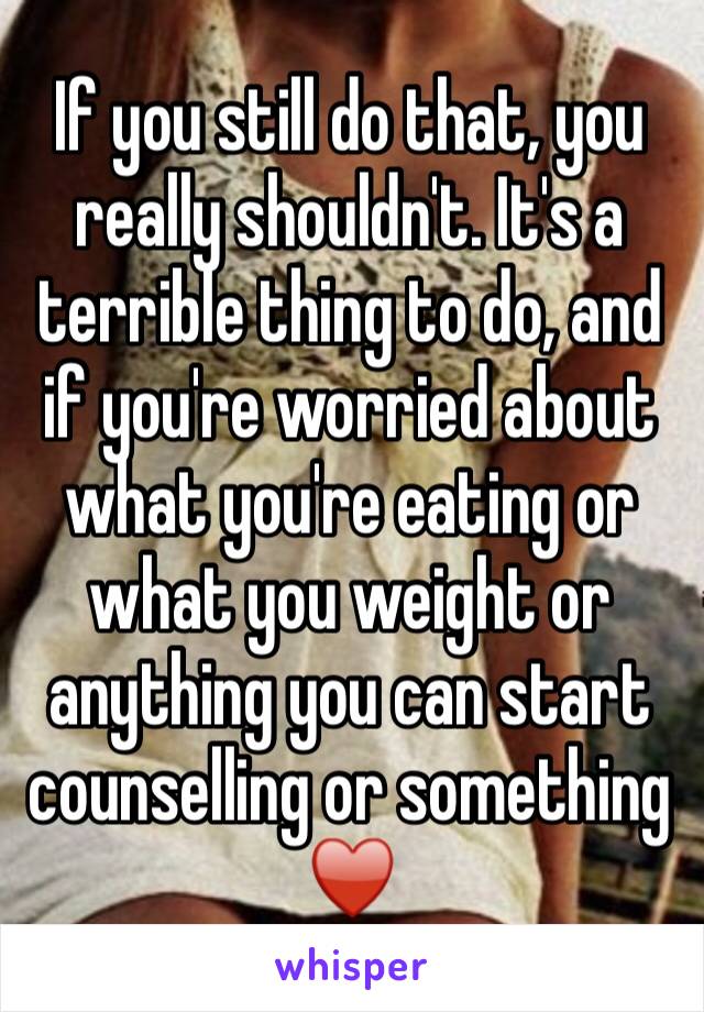 If you still do that, you really shouldn't. It's a terrible thing to do, and if you're worried about what you're eating or what you weight or anything you can start counselling or something ♥️