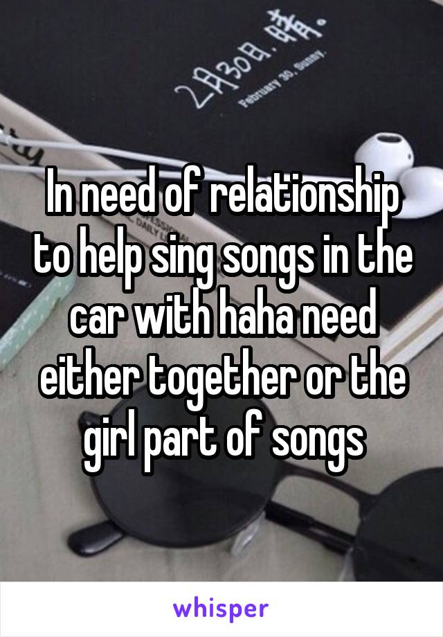 In need of relationship to help sing songs in the car with haha need either together or the girl part of songs
