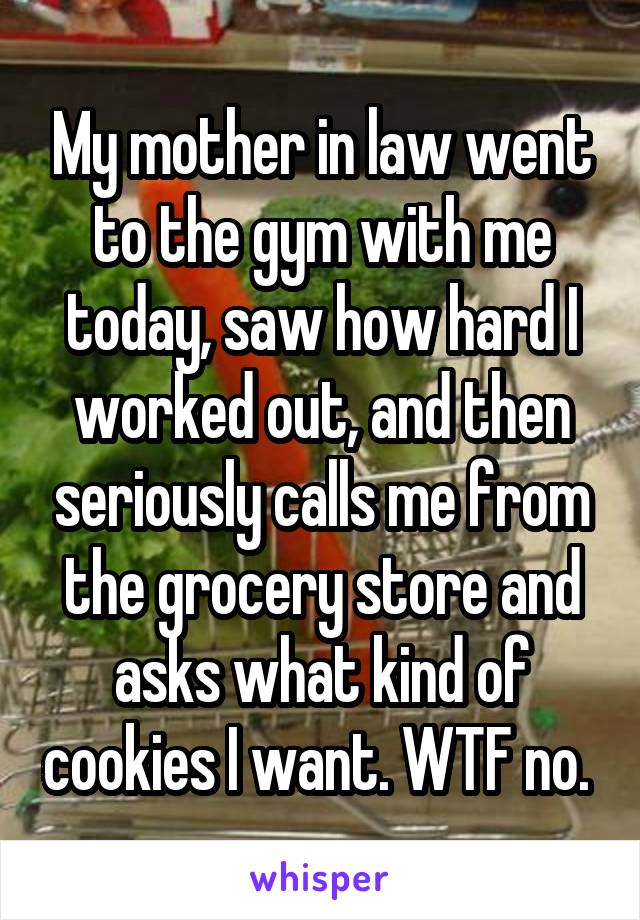 My mother in law went to the gym with me today, saw how hard I worked out, and then seriously calls me from the grocery store and asks what kind of cookies I want. WTF no. 