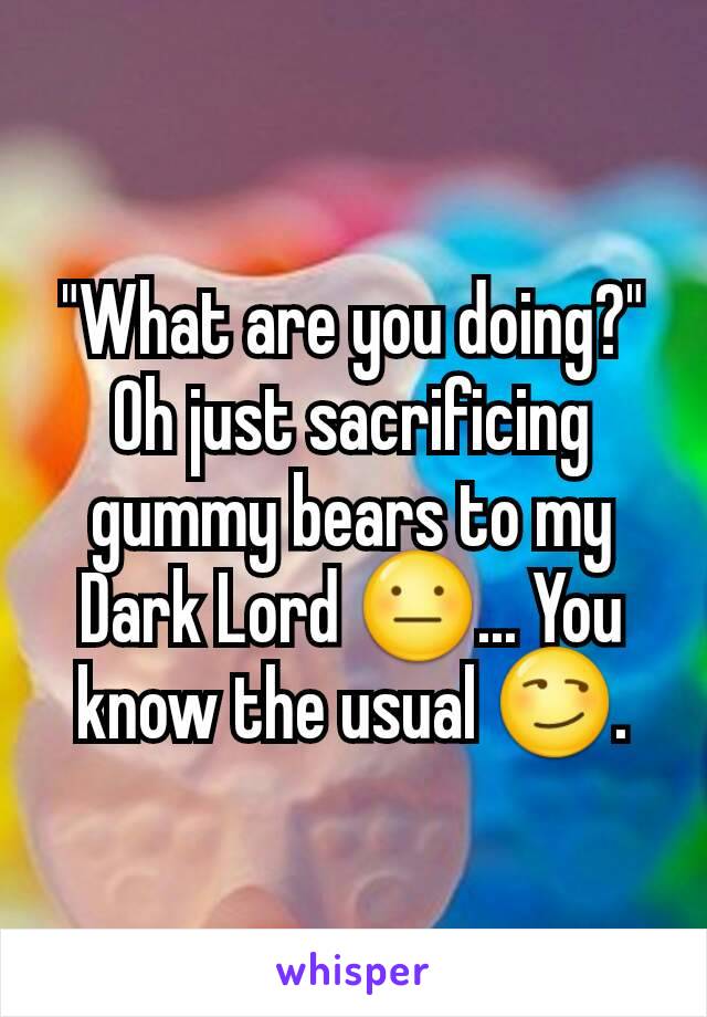 "What are you doing?"
Oh just sacrificing gummy bears to my Dark Lord 😐... You know the usual 😏.