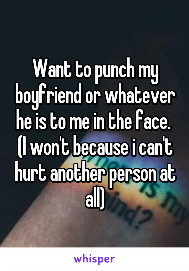 Want to punch my boyfriend or whatever he is to me in the face. 
(I won't because i can't hurt another person at all)