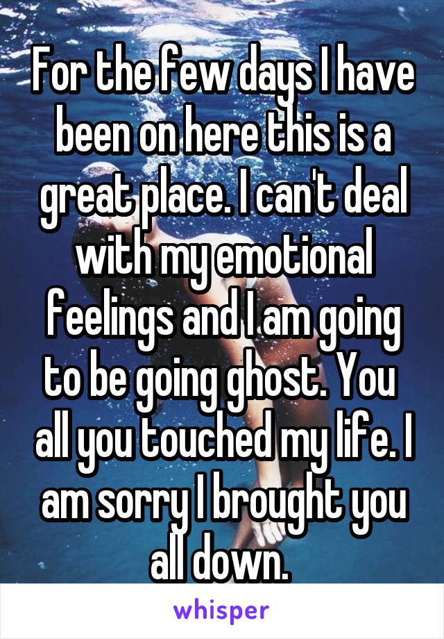 For the few days I have been on here this is a great place. I can't deal with my emotional feelings and I am going to be going ghost. You  all you touched my life. I am sorry I brought you all down. 