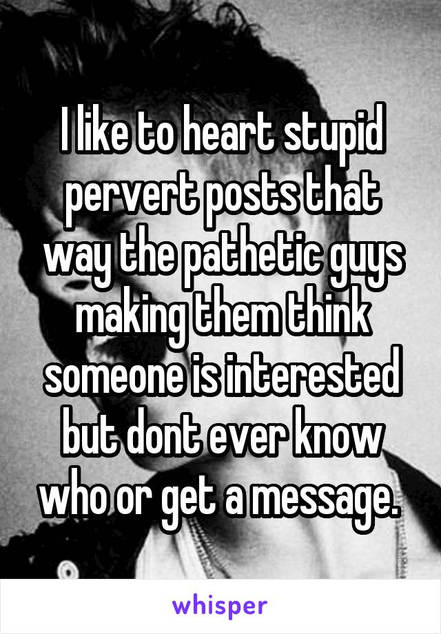 I like to heart stupid pervert posts that way the pathetic guys making them think someone is interested but dont ever know who or get a message. 