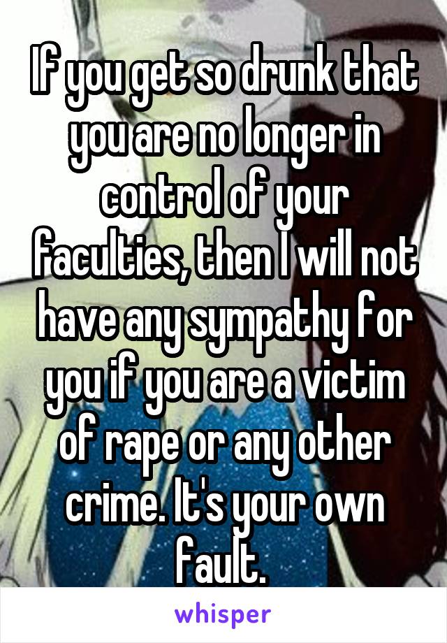 If you get so drunk that you are no longer in control of your faculties, then I will not have any sympathy for you if you are a victim of rape or any other crime. It's your own fault. 