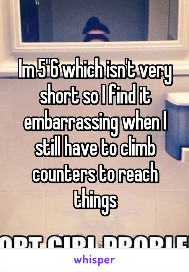 Im 5"6 which isn't very short so I find it embarrassing when I still have to climb counters to reach things