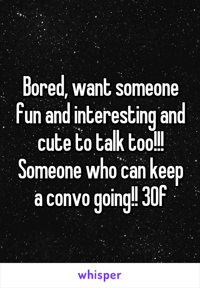Bored, want someone fun and interesting and cute to talk too!!! Someone who can keep a convo going!! 30f