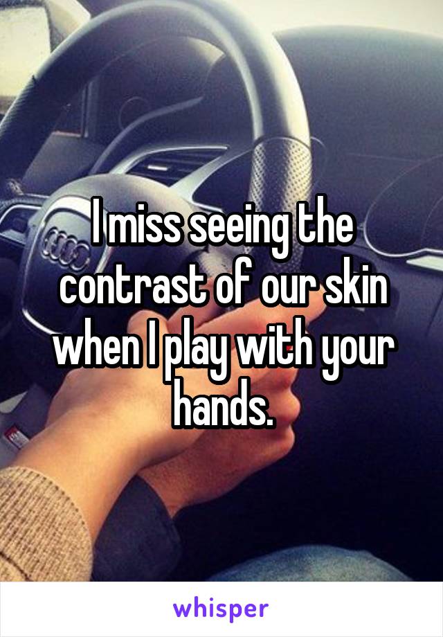 I miss seeing the contrast of our skin when I play with your hands.