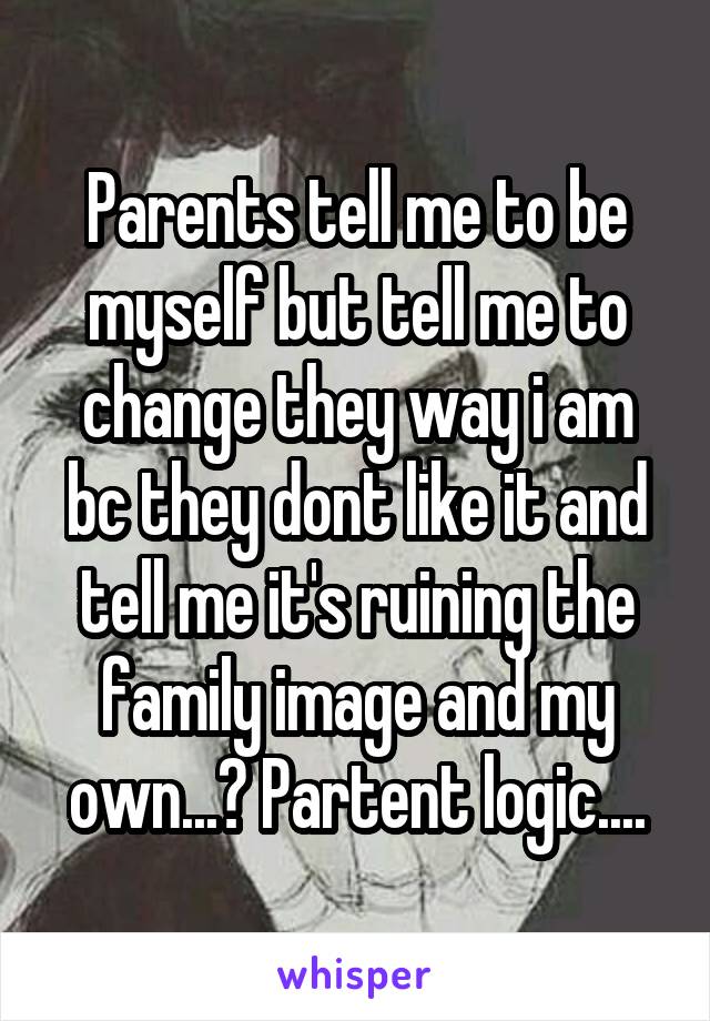 Parents tell me to be myself but tell me to change they way i am bc they dont like it and tell me it's ruining the family image and my own...? Partent logic....