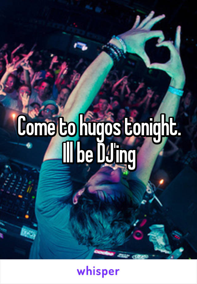 Come to hugos tonight. Ill be DJ'ing