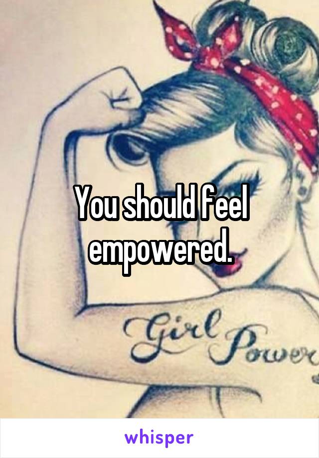 You should feel empowered.
