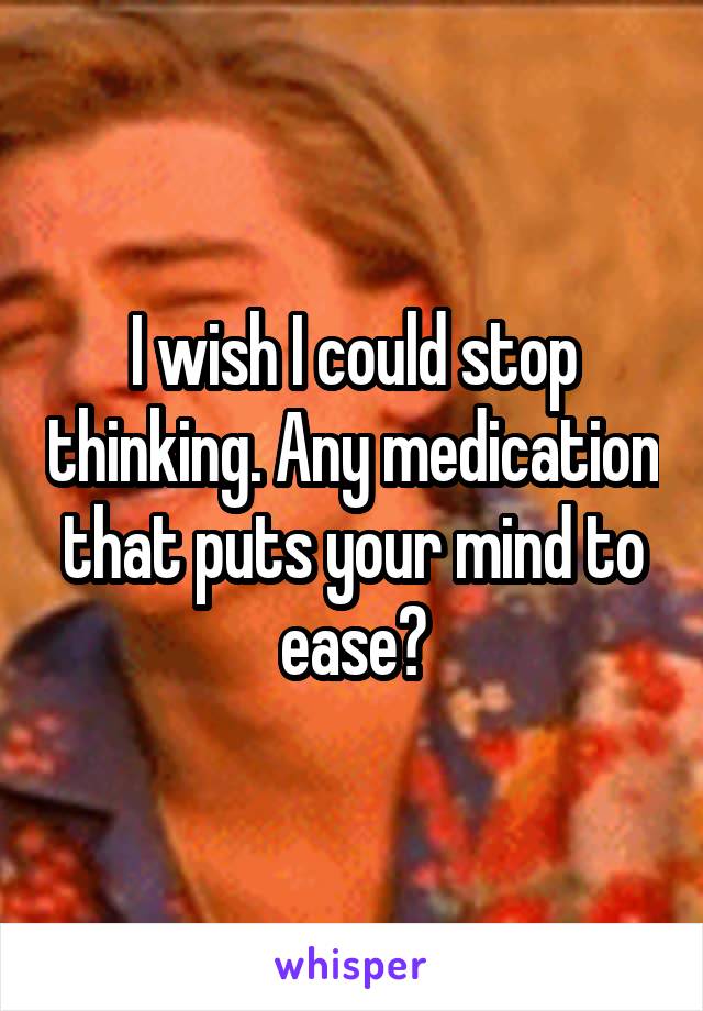 I wish I could stop thinking. Any medication that puts your mind to ease?