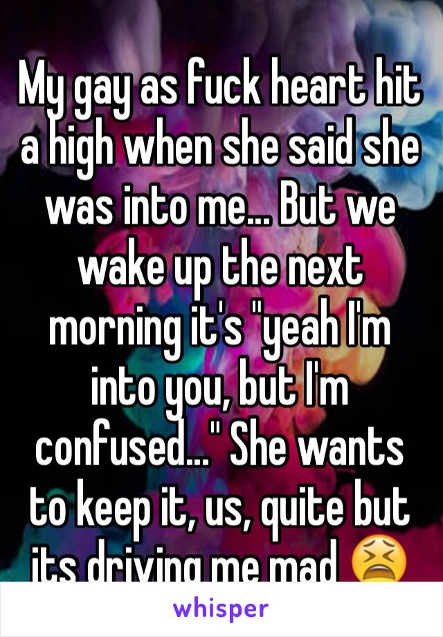 My gay as fuck heart hit a high when she said she was into me... But we wake up the next morning it's "yeah I'm into you, but I'm confused..." She wants to keep it, us, quite but its driving me mad 😫