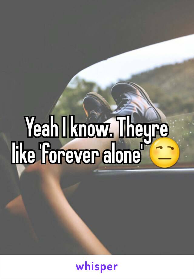 Yeah I know. Theyre like 'forever alone' 😒
