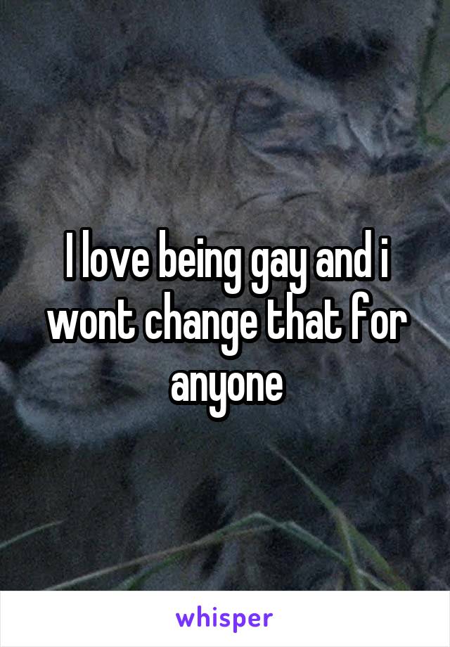 I love being gay and i wont change that for anyone