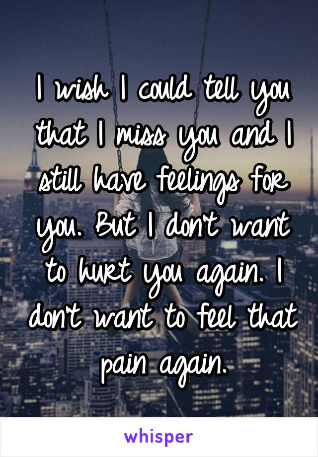I wish I could tell you that I miss you and I still have feelings for you. But I don't want to hurt you again. I don't want to feel that pain again.