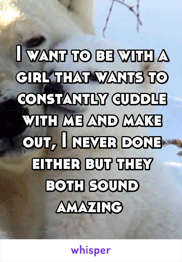I want to be with a girl that wants to constantly cuddle with me and make out, I never done either but they both sound amazing 
