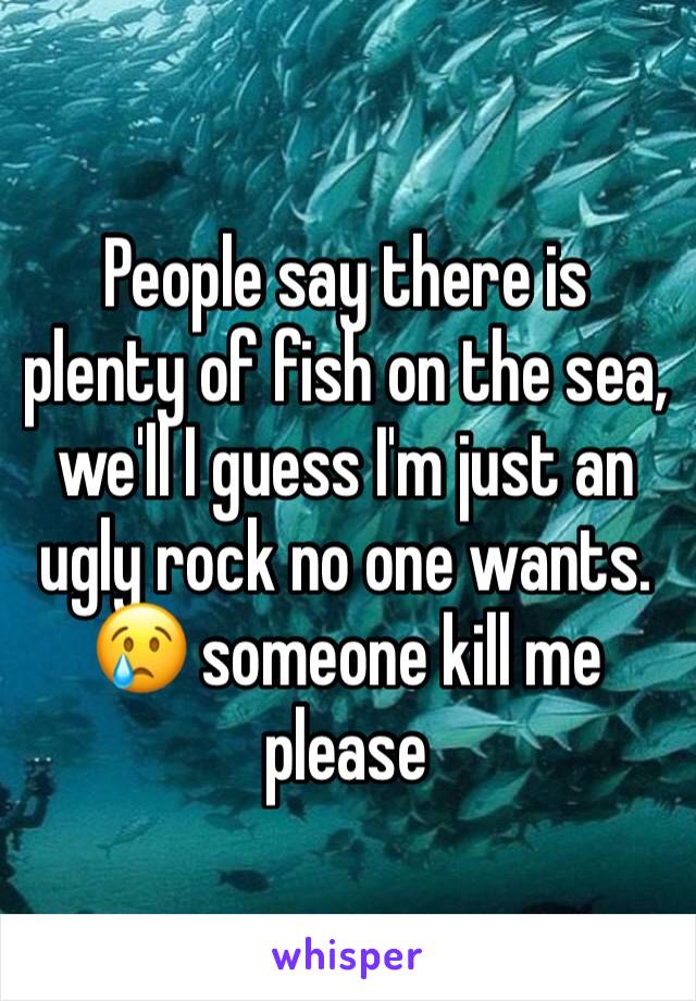 People say there is plenty of fish on the sea, we'll I guess I'm just an ugly rock no one wants. 😢 someone kill me please 