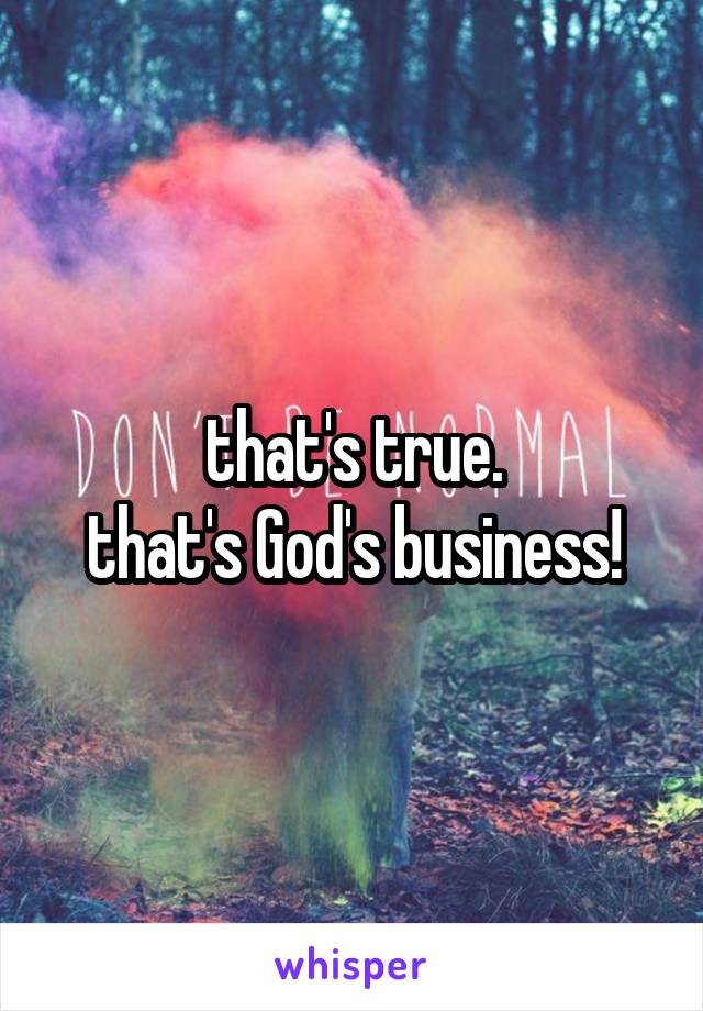 that's true.
that's God's business!