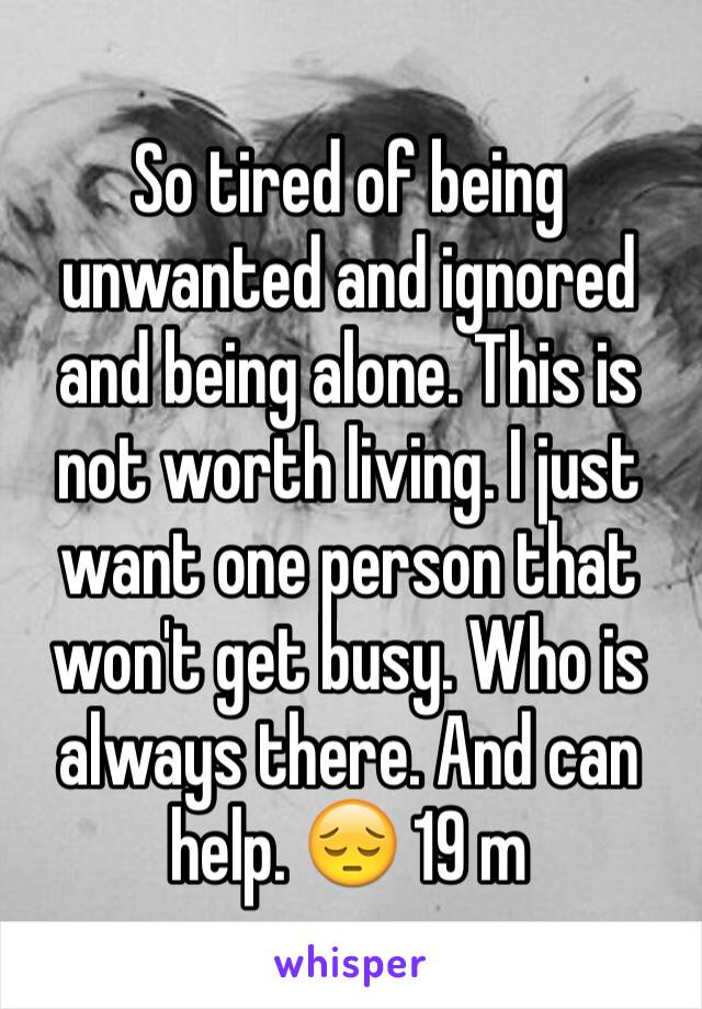 So tired of being unwanted and ignored and being alone. This is not worth living. I just want one person that won't get busy. Who is always there. And can help. 😔 19 m
