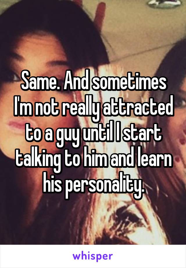 Same. And sometimes I'm not really attracted to a guy until I start talking to him and learn his personality.