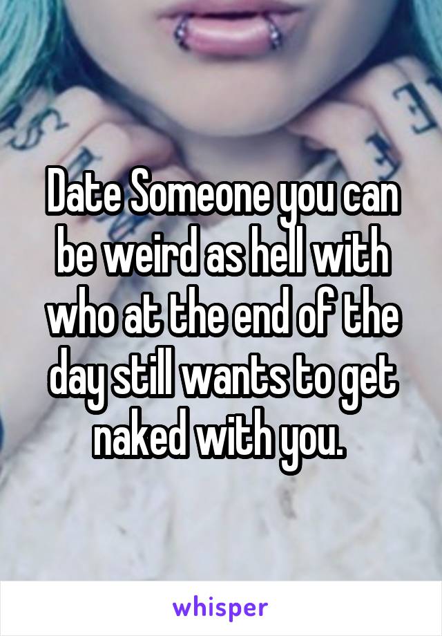 Date Someone you can be weird as hell with who at the end of the day still wants to get naked with you. 