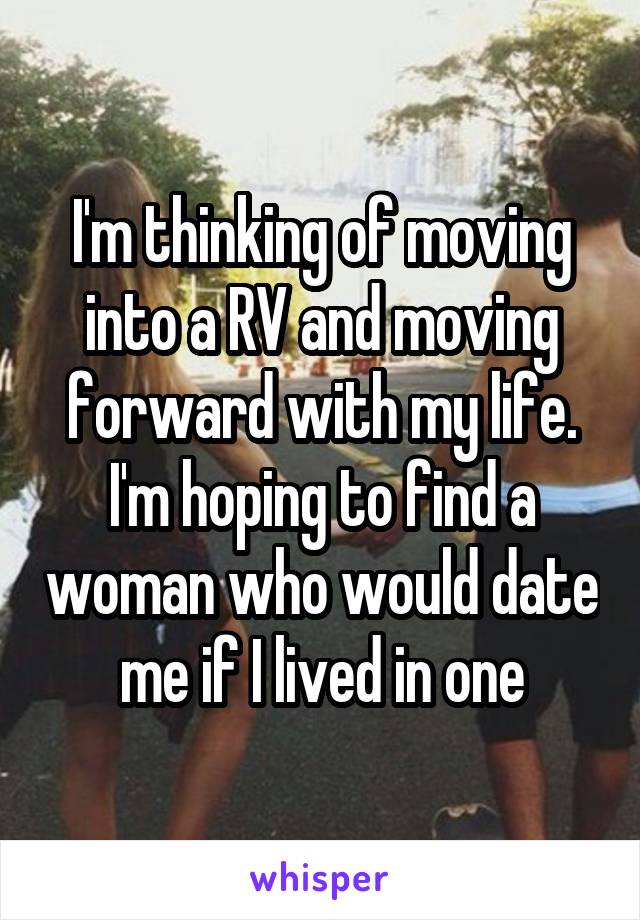 I'm thinking of moving into a RV and moving forward with my life. I'm hoping to find a woman who would date me if I lived in one