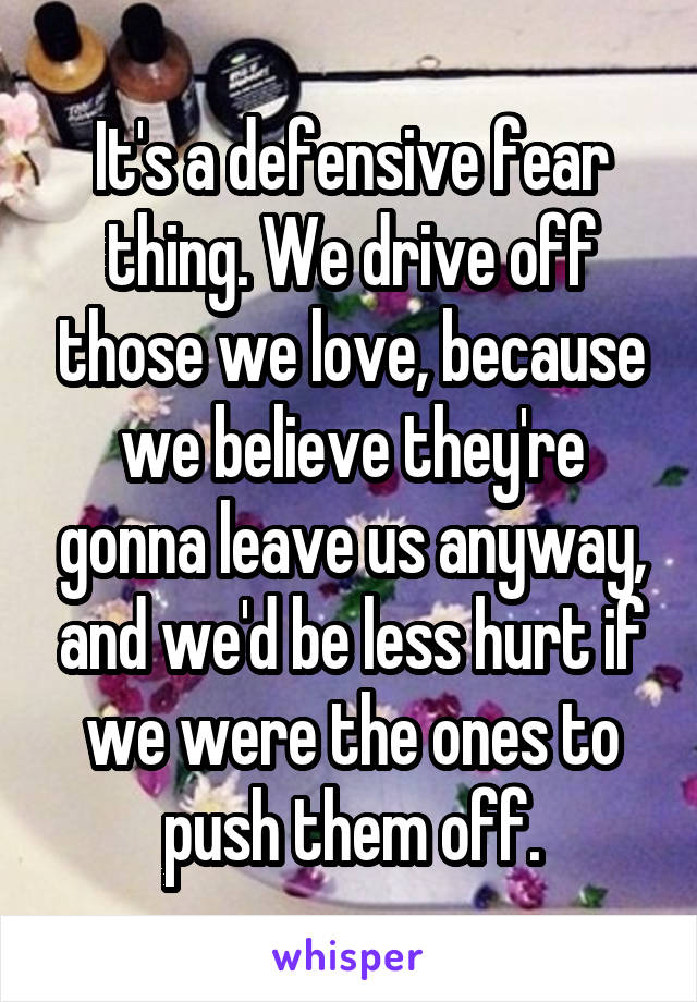 It's a defensive fear thing. We drive off those we love, because we believe they're gonna leave us anyway, and we'd be less hurt if we were the ones to push them off.