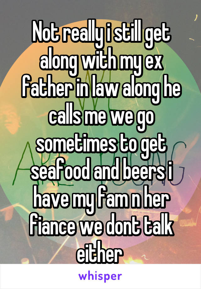 Not really i still get along with my ex father in law along he calls me we go sometimes to get seafood and beers i have my fam n her fiance we dont talk either 