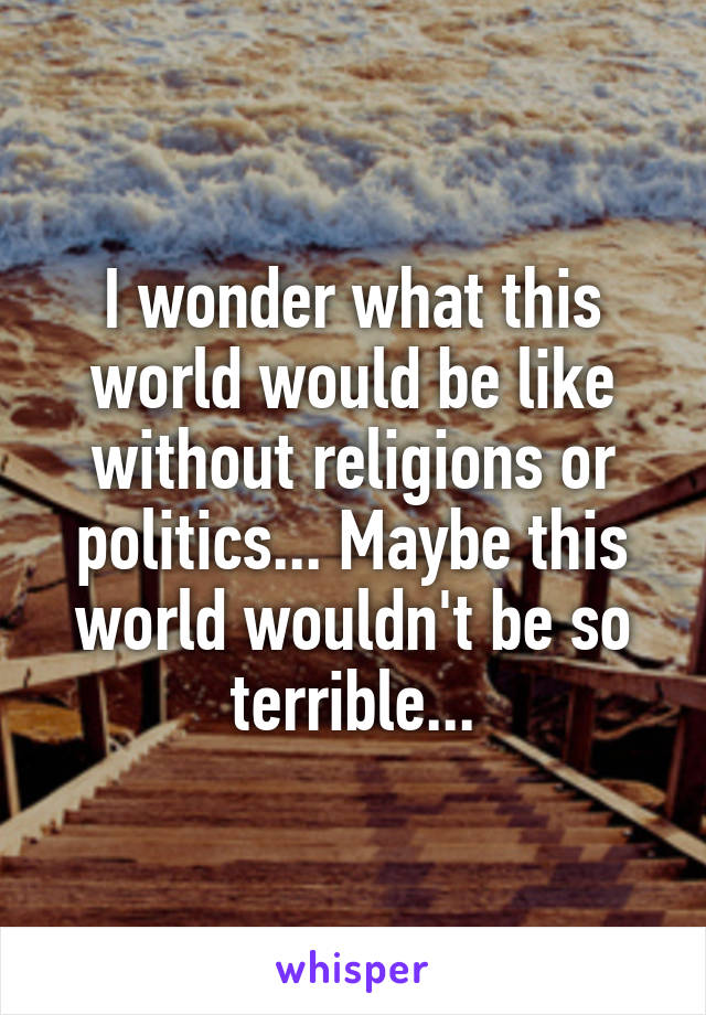 I wonder what this world would be like without religions or politics... Maybe this world wouldn't be so terrible...