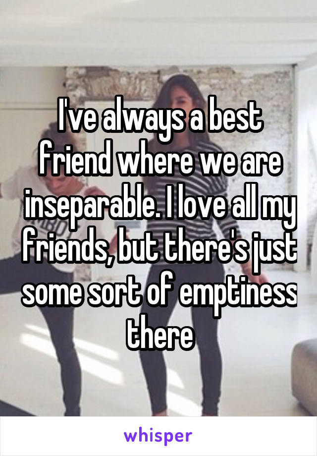 I've always a best friend where we are inseparable. I love all my friends, but there's just some sort of emptiness there