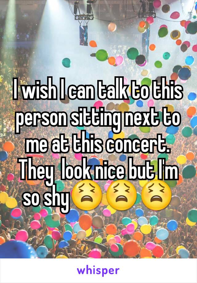 I wish I can talk to this person sitting next to me at this concert. They  look nice but I'm so shy😫😫😫