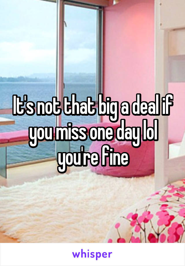 It's not that big a deal if you miss one day lol you're fine