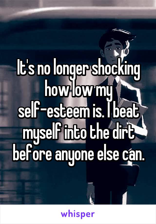 It's no longer shocking how low my self-esteem is. I beat myself into the dirt before anyone else can.