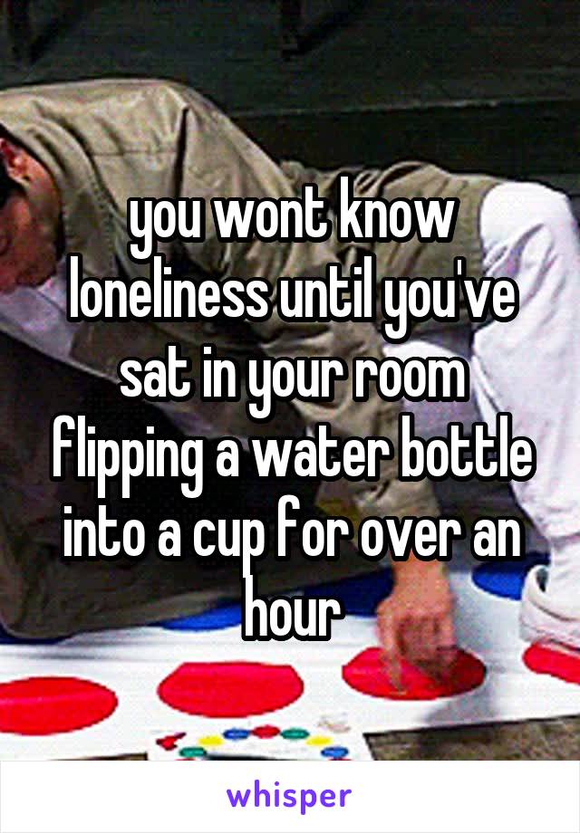 you wont know loneliness until you've sat in your room flipping a water bottle into a cup for over an hour