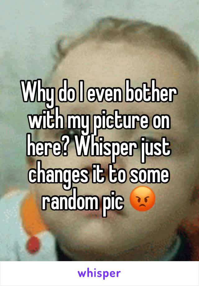 Why do I even bother with my picture on here? Whisper just changes it to some random pic 😡