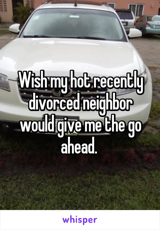 Wish my hot recently divorced neighbor would give me the go ahead. 