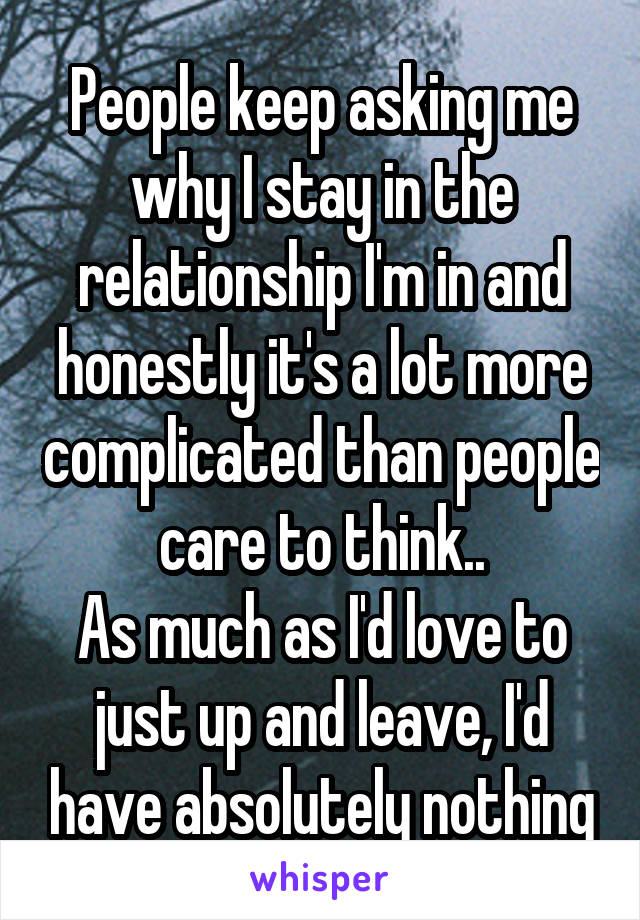 People keep asking me why I stay in the relationship I'm in and honestly it's a lot more complicated than people care to think..
As much as I'd love to just up and leave, I'd have absolutely nothing