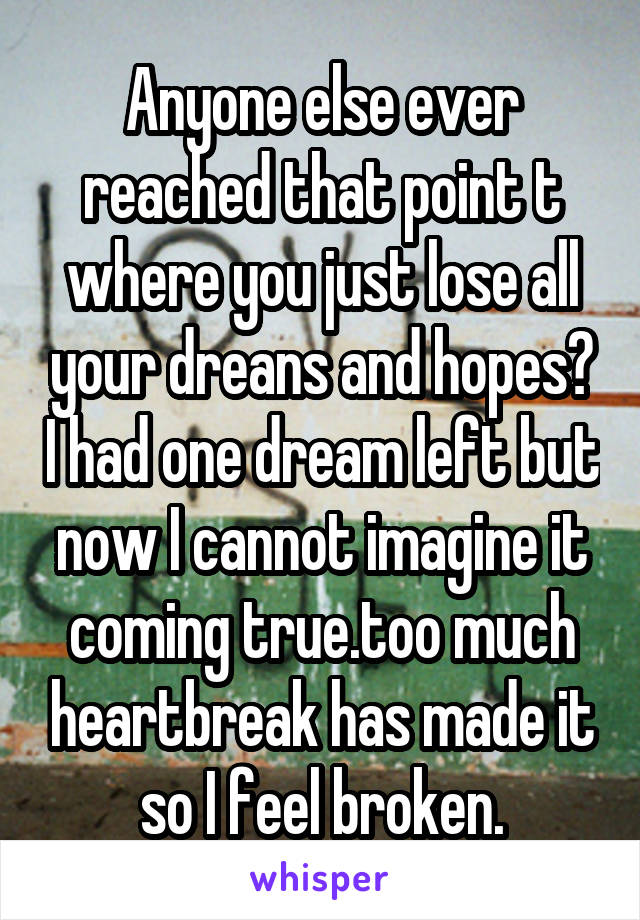 Anyone else ever reached that point t where you just lose all your dreans and hopes? I had one dream left but now I cannot imagine it coming true.too much heartbreak has made it so I feel broken.