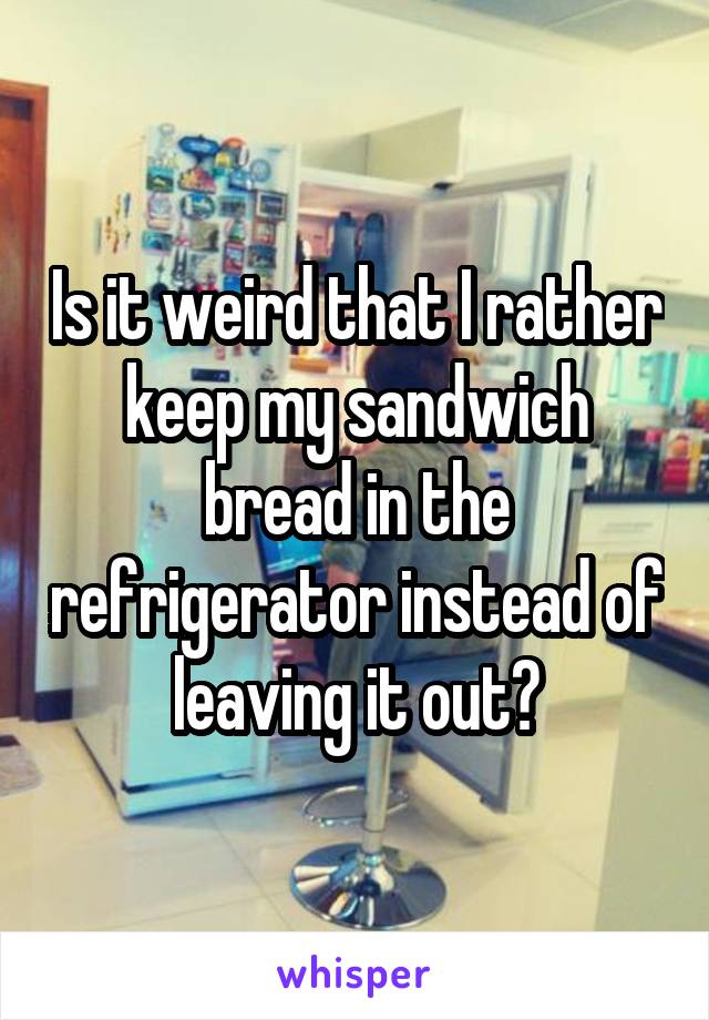 Is it weird that I rather keep my sandwich bread in the refrigerator instead of leaving it out?