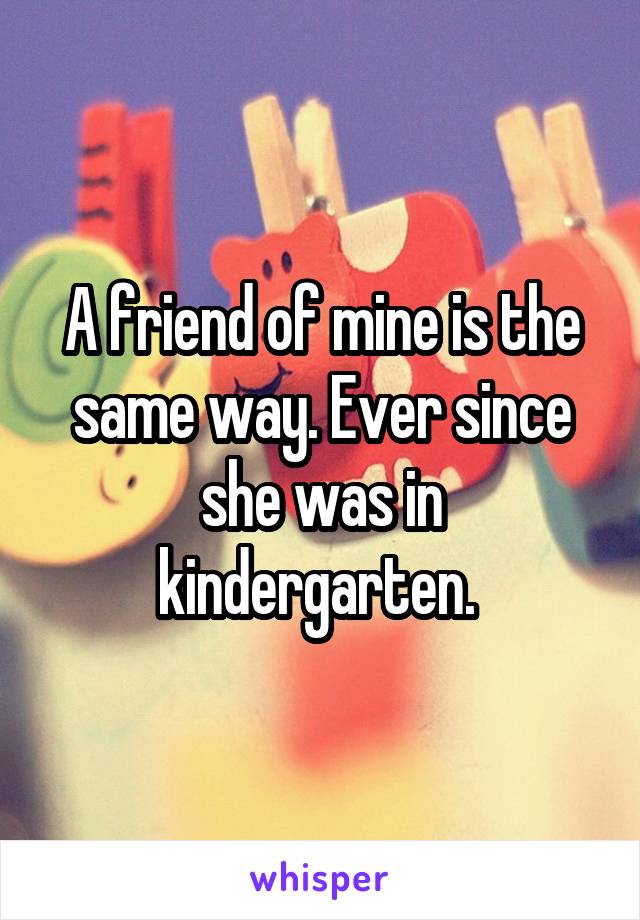 A friend of mine is the same way. Ever since she was in kindergarten. 