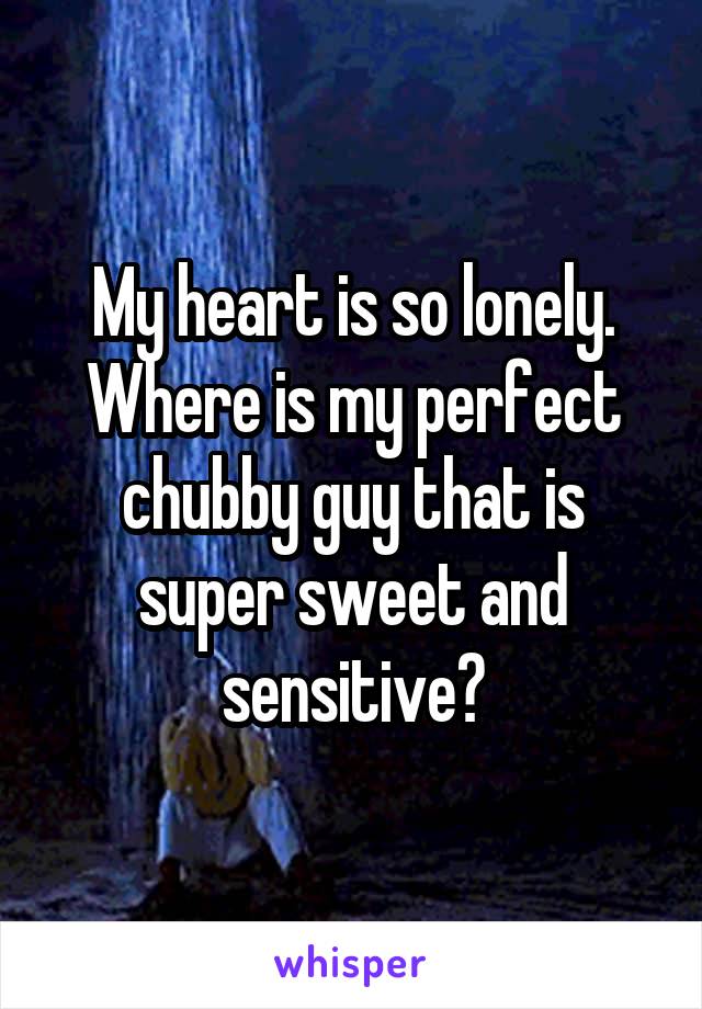 My heart is so lonely. Where is my perfect chubby guy that is super sweet and sensitive?