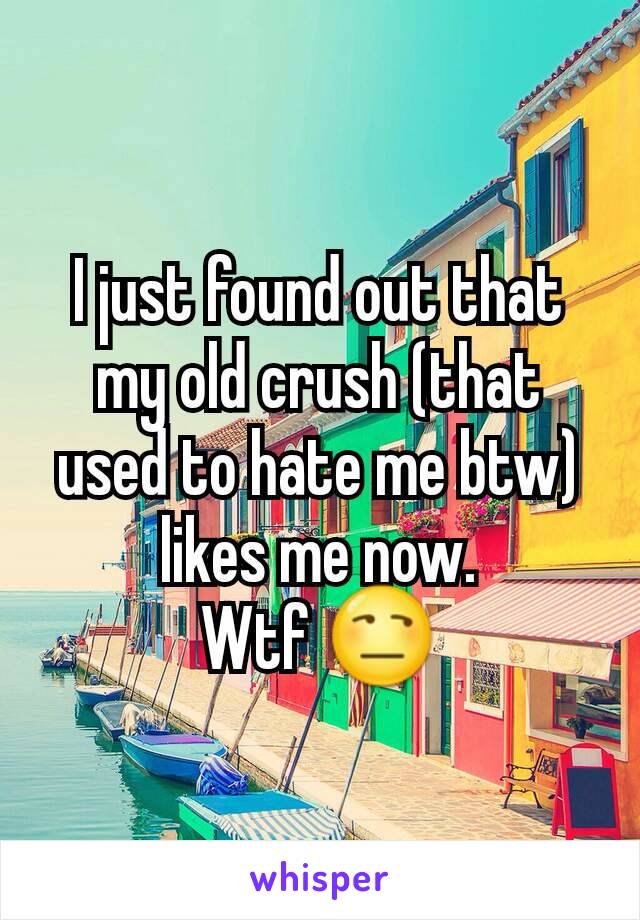 I just found out that my old crush (that used to hate me btw) likes me now.
Wtf 😒